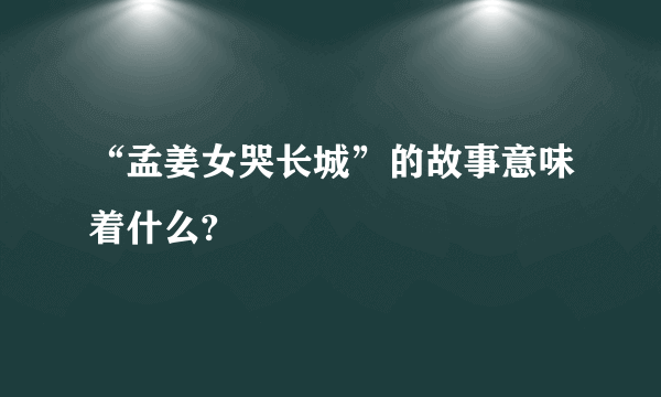 “孟姜女哭长城”的故事意味着什么?