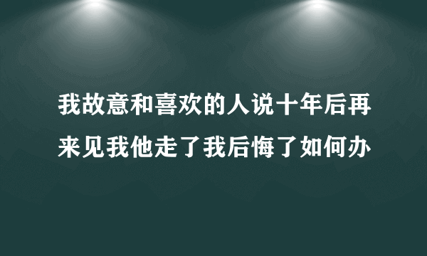 我故意和喜欢的人说十年后再来见我他走了我后悔了如何办