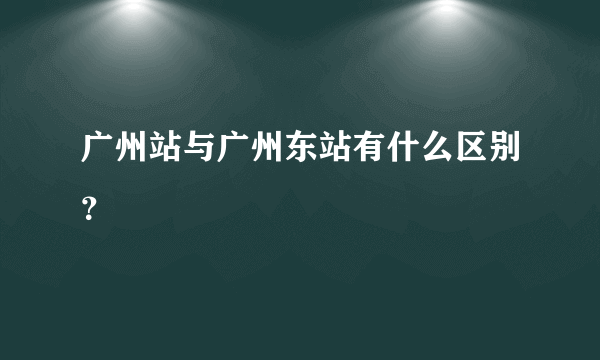 广州站与广州东站有什么区别？