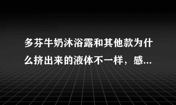 多芬牛奶沐浴露和其他款为什么挤出来的液体不一样，感觉像是护发素，油油的，不是像果冻一样的