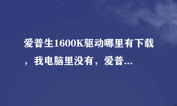 爱普生1600K驱动哪里有下载，我电脑里没有，爱普生官网也没有，我打印的是大尺寸一米以上长度。