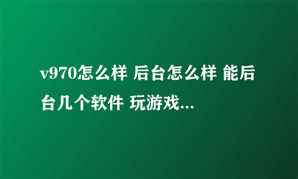 v970怎么样 后台怎么样 能后台几个软件 玩游戏怎么样 cpu是不是不太好？