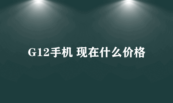 G12手机 现在什么价格