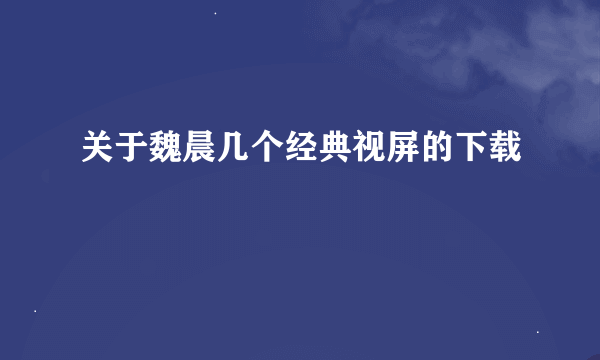 关于魏晨几个经典视屏的下载