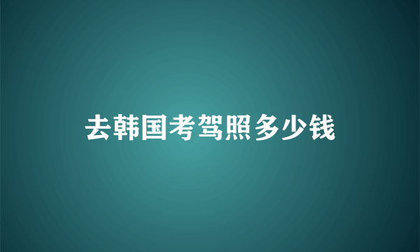 去韩国考驾照多少钱