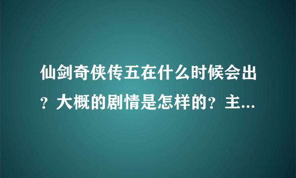 仙剑奇侠传五在什么时候会出？大概的剧情是怎样的？主人公还是不是四个？叫什么？