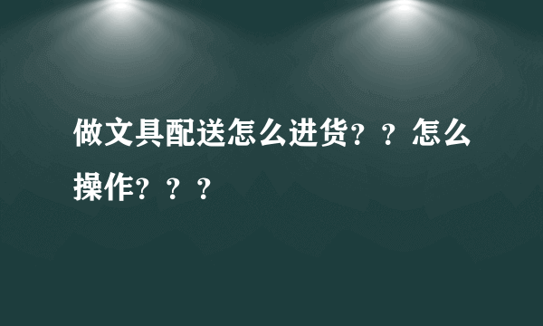 做文具配送怎么进货？？怎么操作？？？