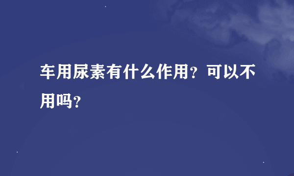 车用尿素有什么作用？可以不用吗？