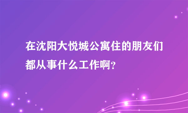 在沈阳大悦城公寓住的朋友们都从事什么工作啊？