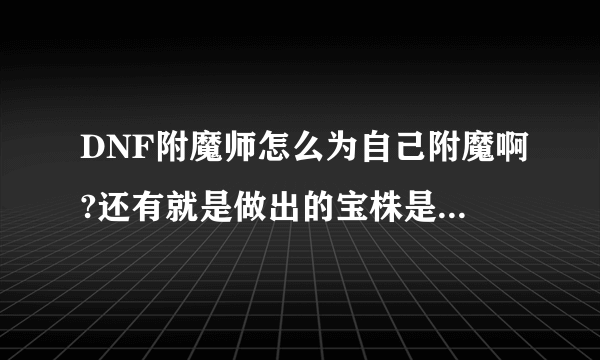 DNF附魔师怎么为自己附魔啊?还有就是做出的宝株是干什么的啊?谢谢了，大神帮忙啊