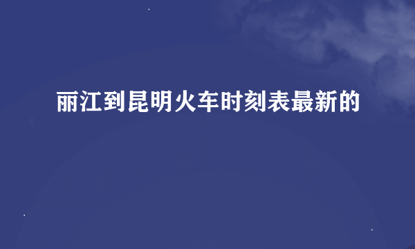 丽江到昆明火车时刻表最新的