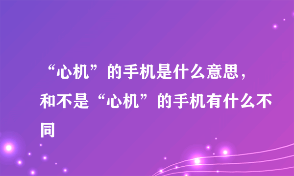 “心机”的手机是什么意思，和不是“心机”的手机有什么不同