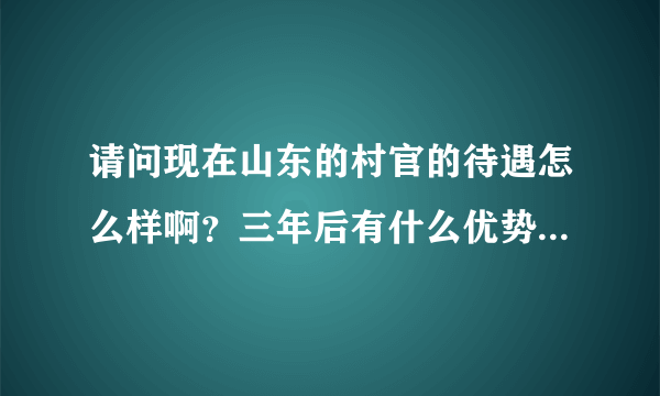 请问现在山东的村官的待遇怎么样啊？三年后有什么优势？希望有经验者可以提供答案，O(∩_∩)O谢谢