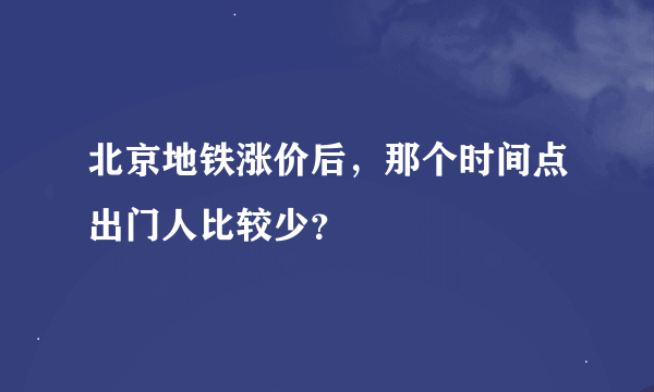 北京地铁涨价后，那个时间点出门人比较少？