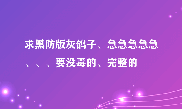 求黑防版灰鸽子、急急急急急、、、要没毒的、完整的