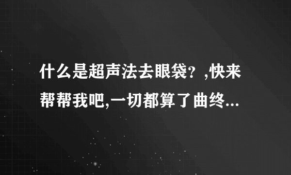 什么是超声法去眼袋？,快来帮帮我吧,一切都算了曲终人散了就这样的放手一去不再回头