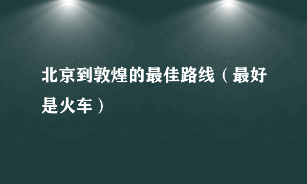 北京到敦煌的最佳路线（最好是火车）