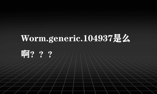 Worm.generic.104937是么啊？？？