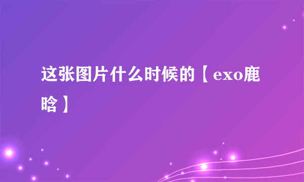 这张图片什么时候的【exo鹿晗】