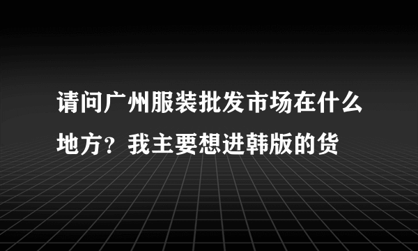 请问广州服装批发市场在什么地方？我主要想进韩版的货