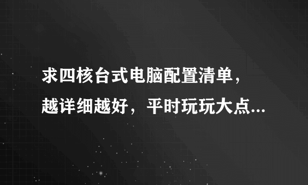 求四核台式电脑配置清单， 越详细越好，平时玩玩大点游戏，安装多样软件编辑，如影视编辑后期合成，平面