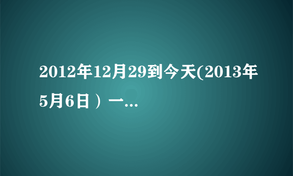 2012年12月29到今天(2013年5月6日）一共多少天？？ 急急急。