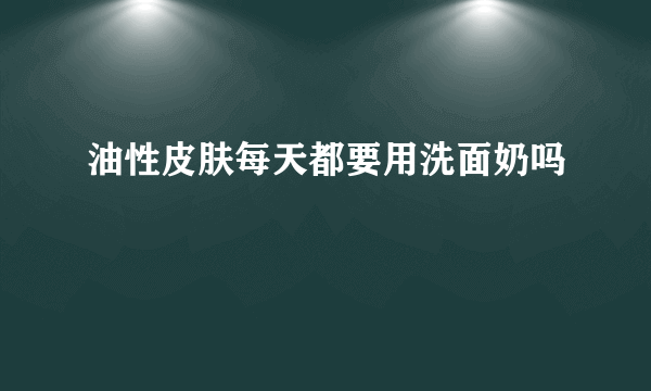 油性皮肤每天都要用洗面奶吗