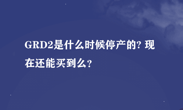 GRD2是什么时候停产的? 现在还能买到么？