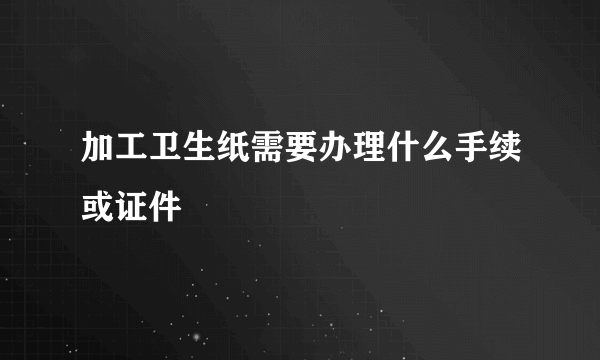 加工卫生纸需要办理什么手续或证件