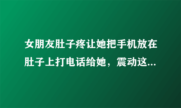 女朋友肚子疼让她把手机放在肚子上打电话给她，震动这样会不会好点，会不会让她觉得很暖