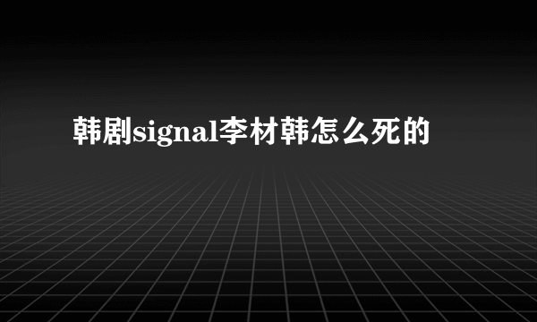 韩剧signal李材韩怎么死的