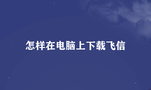 怎样在电脑上下载飞信