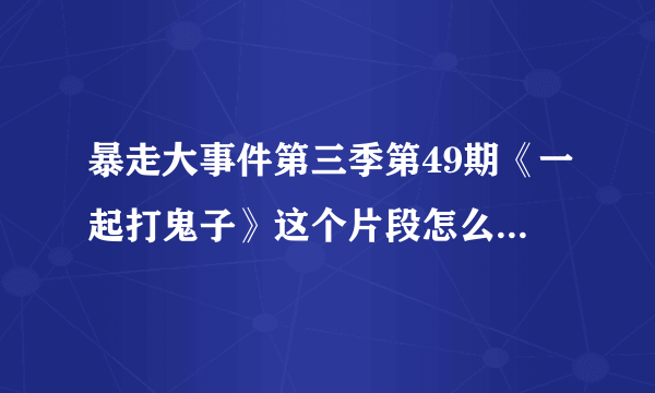 暴走大事件第三季第49期《一起打鬼子》这个片段怎么被删了？在哪里可以看到？