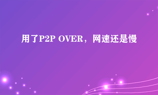 用了P2P OVER，网速还是慢