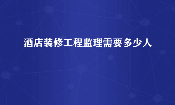 酒店装修工程监理需要多少人