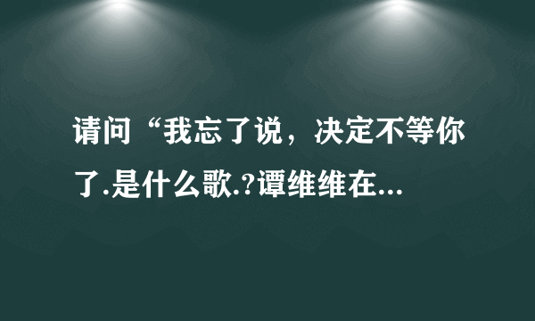 请问“我忘了说，决定不等你了.是什么歌.?谭维维在一呼百应中唱出的