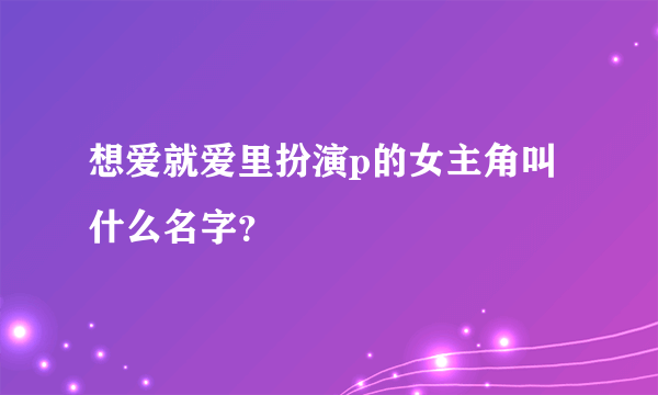 想爱就爱里扮演p的女主角叫什么名字？