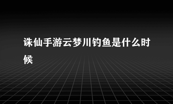 诛仙手游云梦川钓鱼是什么时候