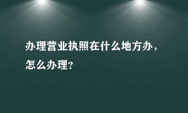 办理营业执照在什么地方办，怎么办理？