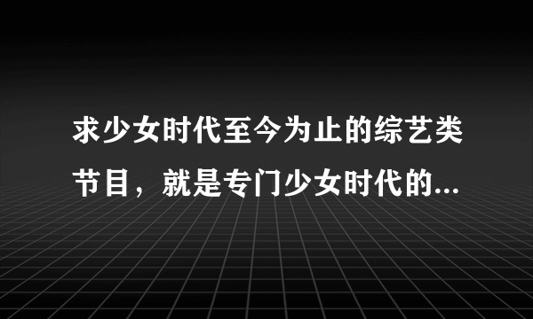 求少女时代至今为止的综艺类节目，就是专门少女时代的综艺节目。