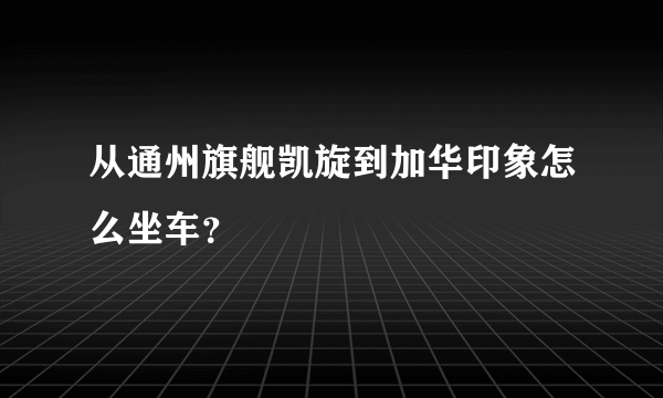 从通州旗舰凯旋到加华印象怎么坐车？