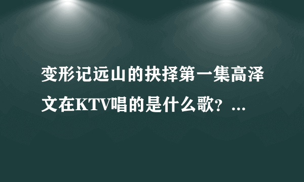 变形记远山的抉择第一集高泽文在KTV唱的是什么歌？好像有一句是“就说句心里话”