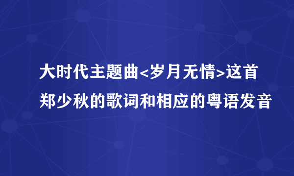 大时代主题曲<岁月无情>这首郑少秋的歌词和相应的粤语发音