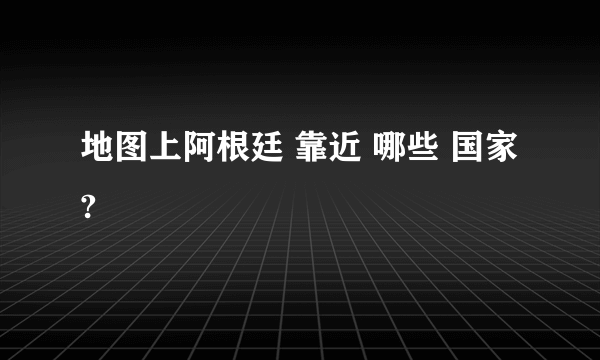 地图上阿根廷 靠近 哪些 国家?