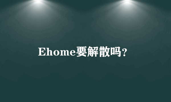 Ehome要解散吗？