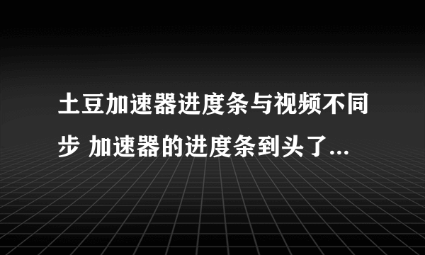 土豆加速器进度条与视频不同步 加速器的进度条到头了 视频上的完全不动