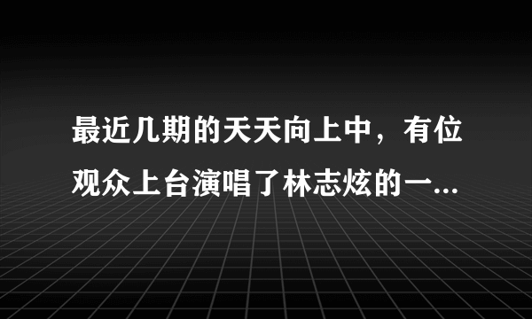 最近几期的天天向上中，有位观众上台演唱了林志炫的一首歌，很好听，可忘了叫什么歌名了，有谁知道吗？