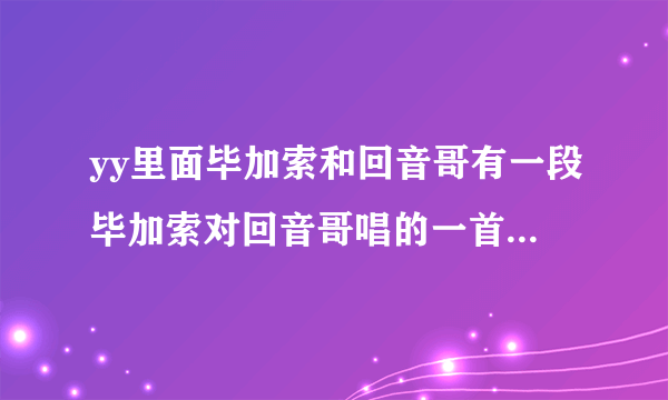 yy里面毕加索和回音哥有一段毕加索对回音哥唱的一首新东方 后面是什么歌 大家帮帮忙 急急