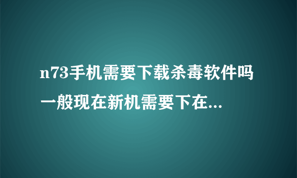 n73手机需要下载杀毒软件吗 一般现在新机需要下在什么软件好呢