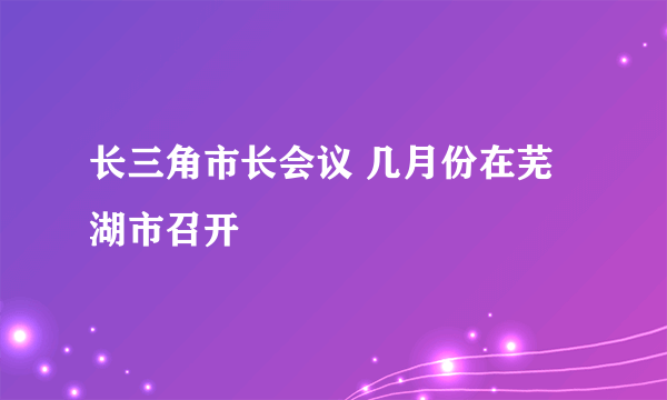 长三角市长会议 几月份在芜湖市召开